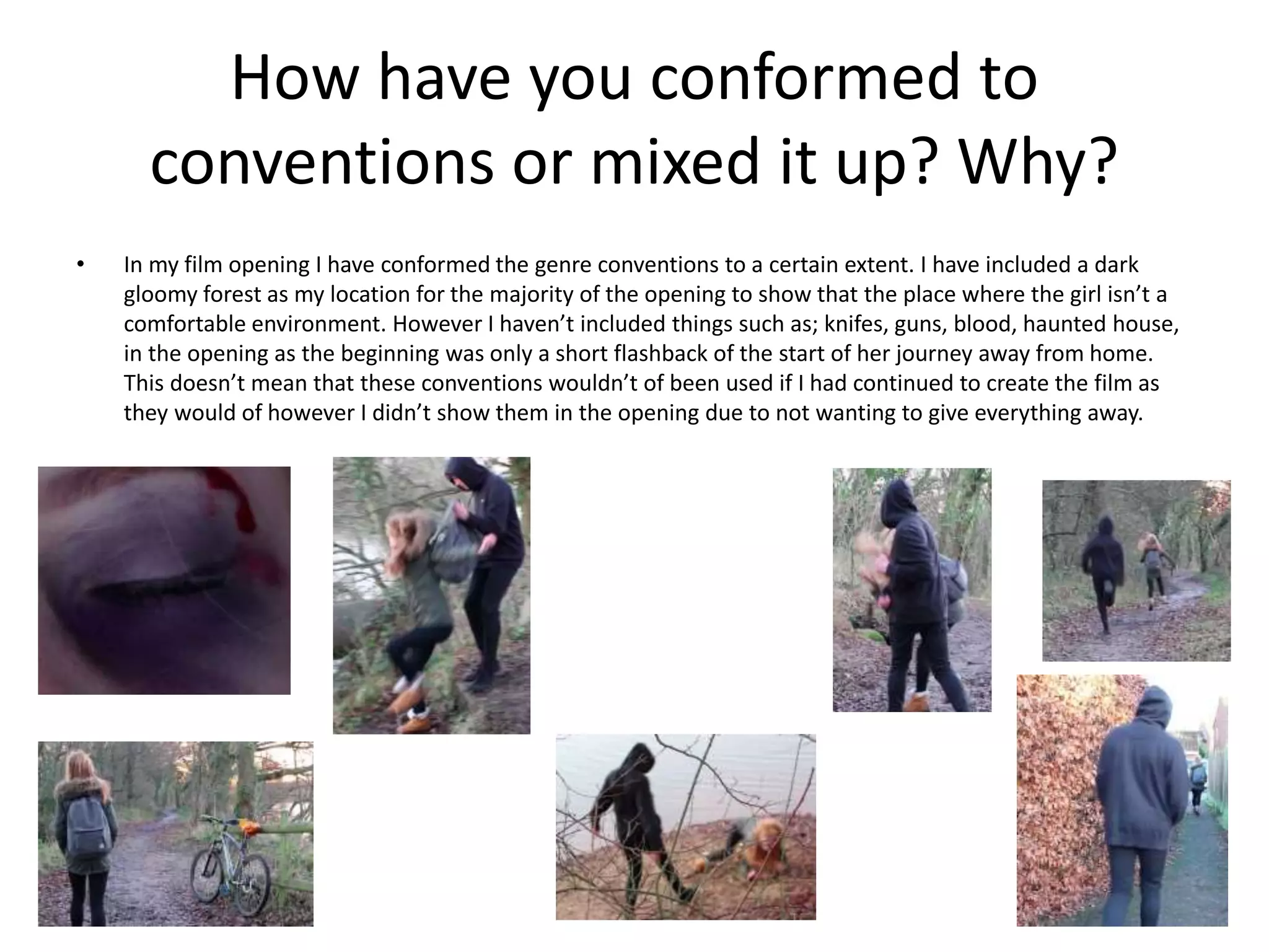 How have you conformed to
conventions or mixed it up? Why?
• In my film opening I have conformed the genre conventions to a certain extent. I have included a dark
gloomy forest as my location for the majority of the opening to show that the place where the girl isn’t a
comfortable environment. However I haven’t included things such as; knifes, guns, blood, haunted house,
in the opening as the beginning was only a short flashback of the start of her journey away from home.
This doesn’t mean that these conventions wouldn’t of been used if I had continued to create the film as
they would of however I didn’t show them in the opening due to not wanting to give everything away.
 