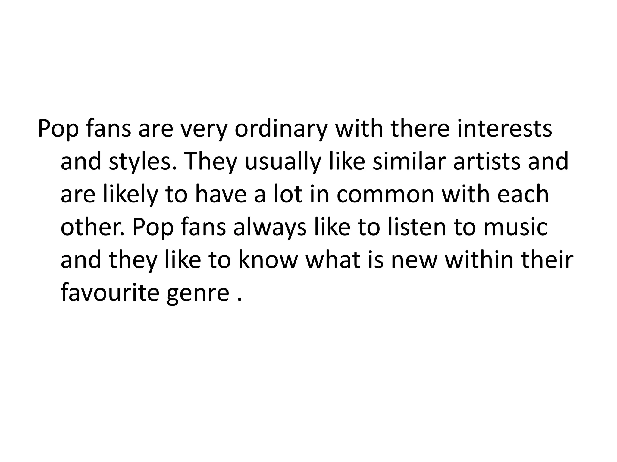 Pop fans are very ordinary with there interests
and styles. They usually like similar artists and
are likely to have a lot in common with each
other. Pop fans always like to listen to music
and they like to know what is new within their
favourite genre .
 
