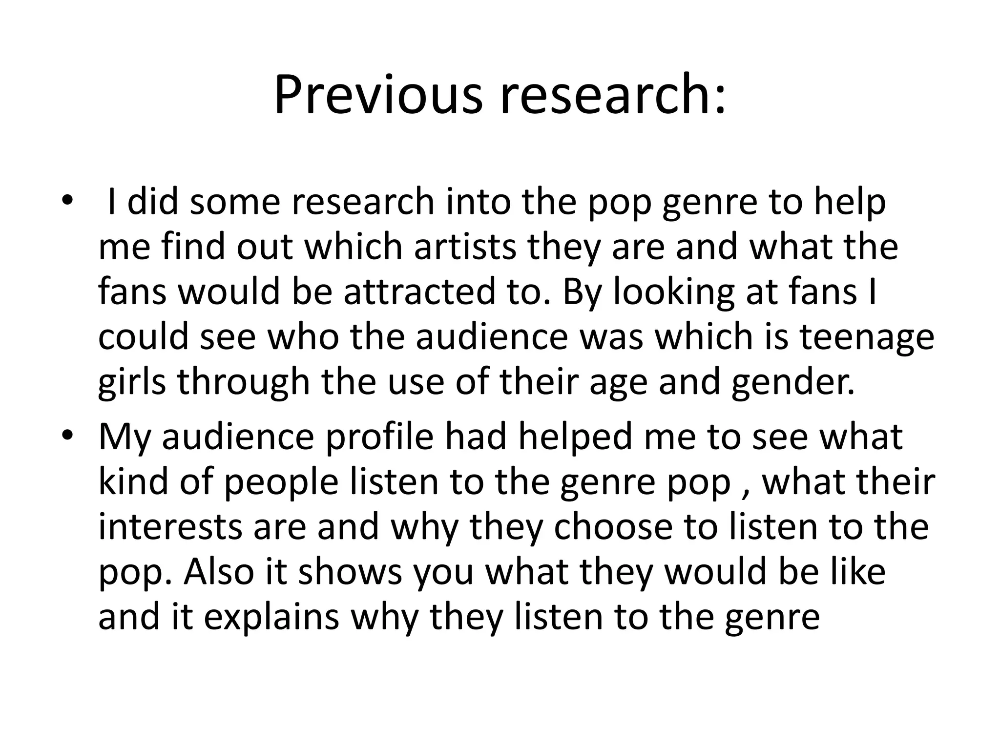 Previous research:
• I did some research into the pop genre to help
me find out which artists they are and what the
fans would be attracted to. By looking at fans I
could see who the audience was which is teenage
girls through the use of their age and gender.
• My audience profile had helped me to see what
kind of people listen to the genre pop , what their
interests are and why they choose to listen to the
pop. Also it shows you what they would be like
and it explains why they listen to the genre
 