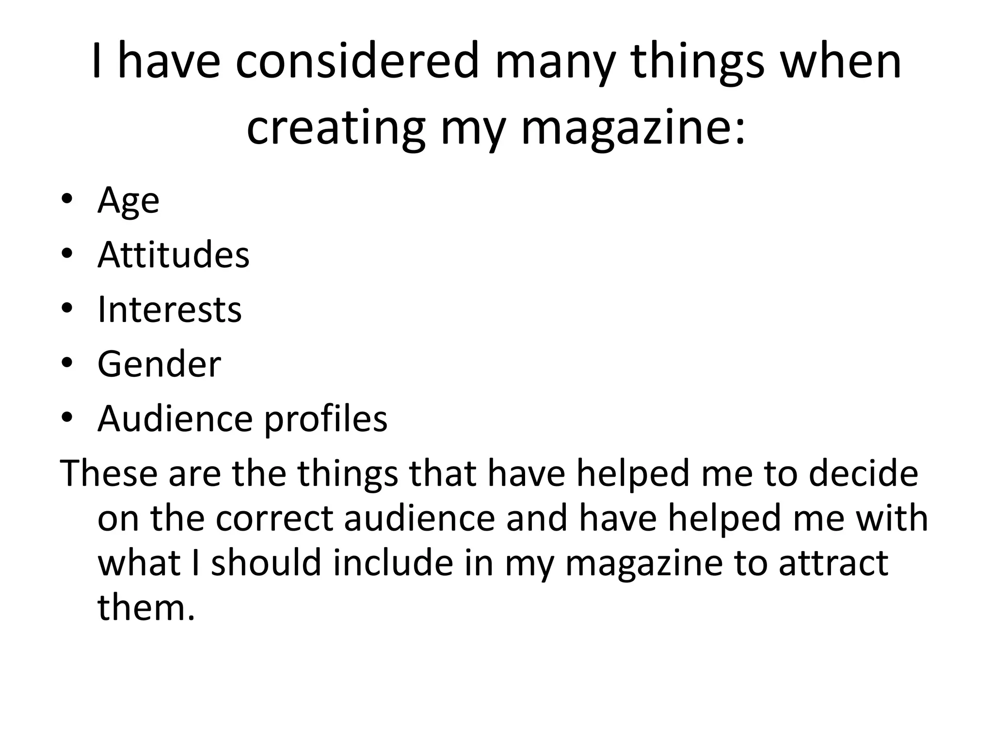I have considered many things when
creating my magazine:
• Age
• Attitudes
• Interests
• Gender
• Audience profiles
These are the things that have helped me to decide
on the correct audience and have helped me with
what I should include in my magazine to attract
them.
 
