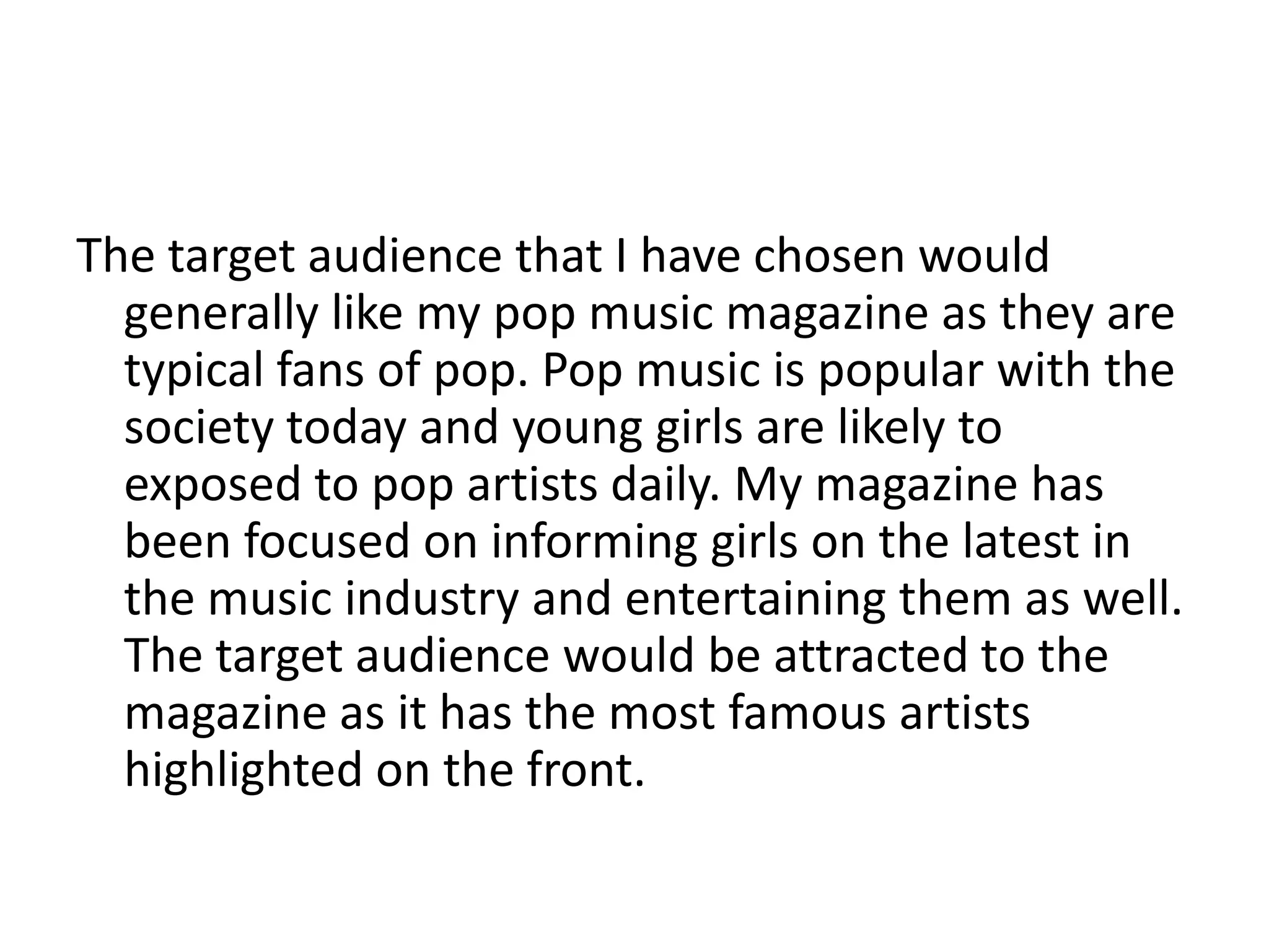 The target audience that I have chosen would
generally like my pop music magazine as they are
typical fans of pop. Pop music is popular with the
society today and young girls are likely to
exposed to pop artists daily. My magazine has
been focused on informing girls on the latest in
the music industry and entertaining them as well.
The target audience would be attracted to the
magazine as it has the most famous artists
highlighted on the front.
 