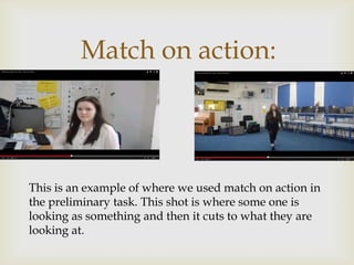 Match on action:
This is an example of where we used match on action in
the preliminary task. This shot is where some one is
looking as something and then it cuts to what they are
looking at.
 