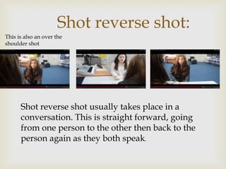Shot reverse shot:
This is also an over the
shoulder shot
Shot reverse shot usually takes place in a
conversation. This is straight forward, going
from one person to the other then back to the
person again as they both speak.
 