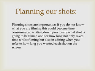 Planning our shots:
Planning shots are important as if you do not know
what you are filming this could become time
consuming so writing down previously what shot is
going to be filmed and for how long not only saves
time whilst filming but also in editing when you
refer to how long you wanted each shot on the
screen.
 