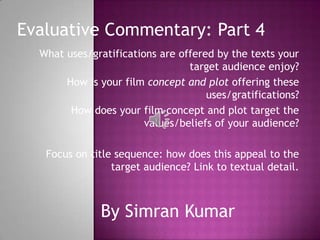 Evaluative Commentary: Part 4
  What uses/gratifications are offered by the texts your
                                 target audience enjoy?
       How is your film concept and plot offering these
                                     uses/gratifications?
        How does your film concept and plot target the
                        values/beliefs of your audience?

   Focus on title sequence: how does this appeal to the
                 target audience? Link to textual detail.



               By Simran Kumar
 