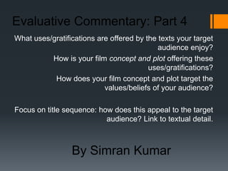 Evaluative Commentary: Part 4
What uses/gratifications are offered by the texts your target
                                            audience enjoy?
          How is your film concept and plot offering these
                                         uses/gratifications?
           How does your film concept and plot target the
                           values/beliefs of your audience?

Focus on title sequence: how does this appeal to the target
                           audience? Link to textual detail.



                 By Simran Kumar
 