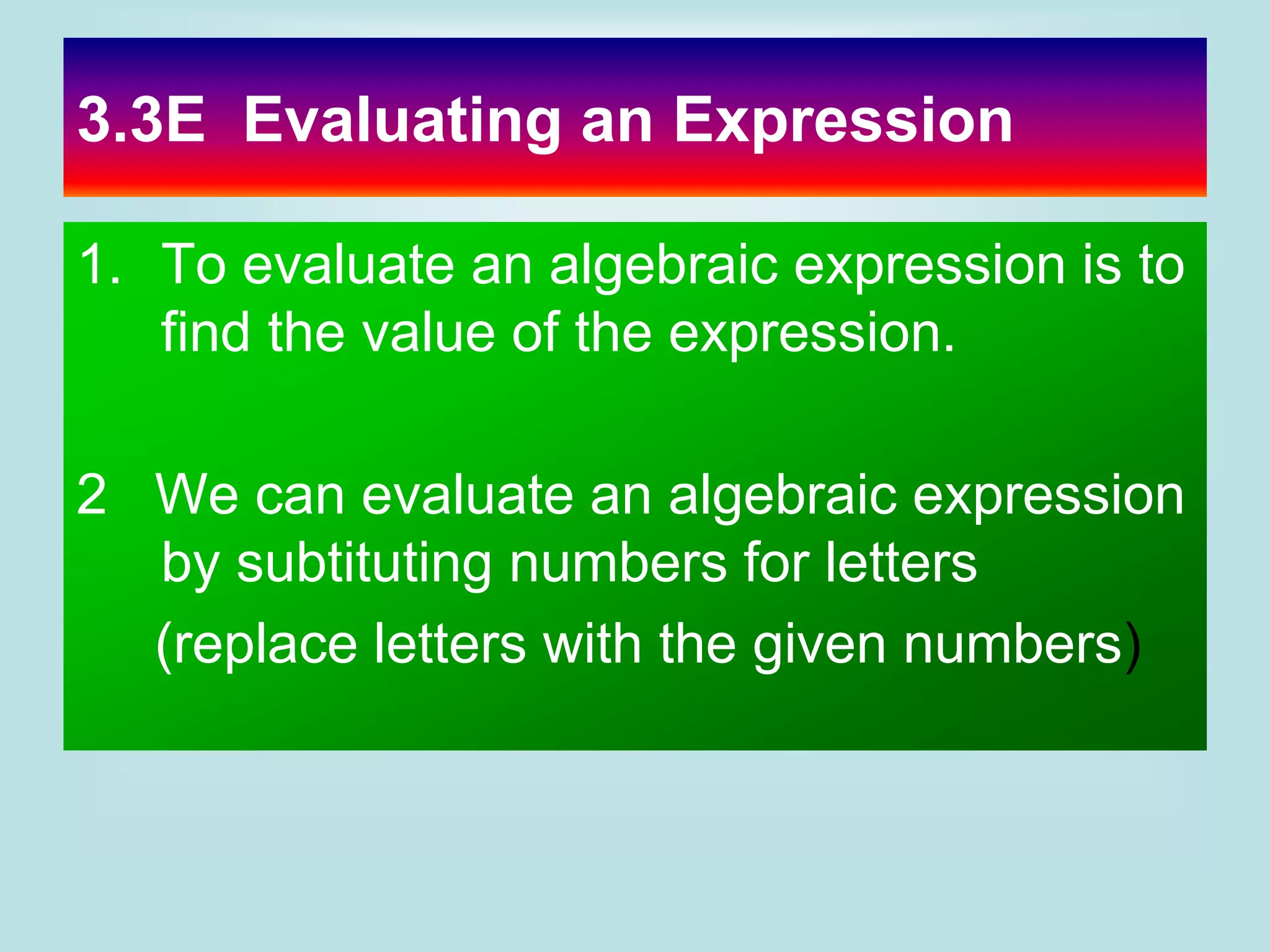 3.3E Evaluating an Expression
1. To evaluate an algebraic expression is to
find the value of the expression.
2 We can evaluate an algebraic expression
by subtituting numbers for letters
(replace letters with the given numbers)
 