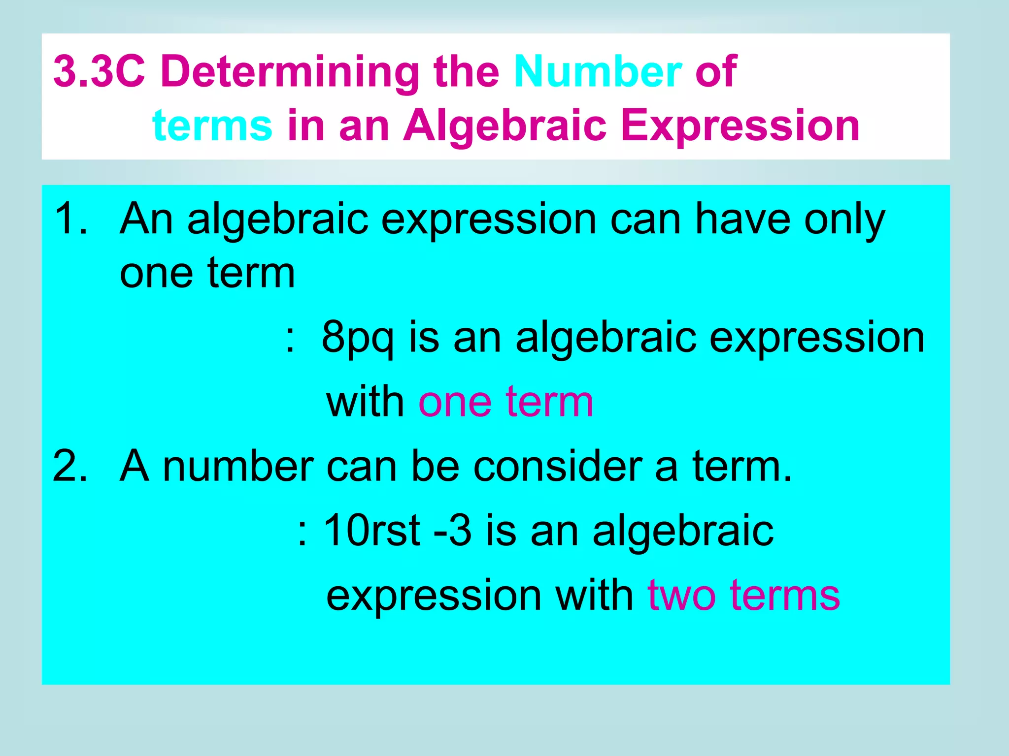 3.3C Determining the Number of
terms in an Algebraic Expression
1. An algebraic expression can have only
one term
example: 8pq is an algebraic expression
with one term
2. A number can be consider a term.
example : 10rst -3 is an algebraic
expression with two terms
 