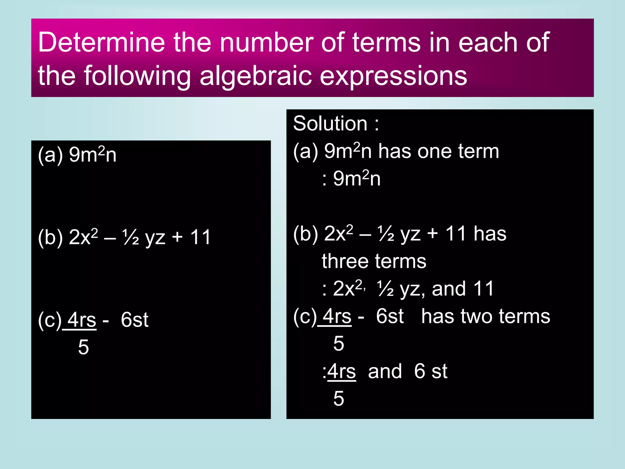 Determine the number of terms in each of
the following algebraic expressions
(a) 9m2n
(b) 2x2 – ½ yz + 11
(c) 4rs - 6st
5
Solution :
(a) 9m2n has one term
: 9m2n
(b) 2x2 – ½ yz + 11 has
three terms
: 2x2, ½ yz, and 11
(c) 4rs - 6st has two terms
5
:4rs and 6 st
5
 