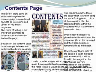 Contents Page
The idea of there being an                                          The header holds the title of
editors message on the                                              the page which is written using
contents page is something I                                        the same font type and colour
found to be interesting and                                         of the magazine title, this
useful for my music                                                 created a theme within the
magazine.                                                           magazine which is a common
This piece of writing is the                                        conversion found.
linked with an image to
balance out the amount of                                           Underneath the header is
text on the page.                                                   placed a smaller version of the
                                                                    magazine title so it is repeated
Sections of the contents page                                       and then becomes more
have been put in boxes with                                         rememorable to the reader.
patterned borders to separate
the information and add more                                        Down the right hand side of
colour and interesting display                                      the page is a list of the topics
to the page. This is found in                                       and features which will be
other popular magazines.                                            found in the magazine, this
                                 I added smaller images to the page to used in every
                                                                    idea is
                                 make it more aesthetically pleasing,
                                                                    magazine on the contents
                                 this helps to give a visual idea topagetextgive an introduction
                                                                     the to and adds more
                                 informal personality to the magazine summary the what it is
                                                                    and to create into
 
