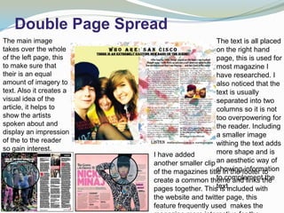 Double Page Spread
The main image                                 The text is all placed
takes over the whole                           on the right hand
of the left page, this                         page, this is used for
to make sure that                              most magazine I
their is an equal                              have researched. I
amount of imagery to                           also noticed that the
text. Also it creates a                        text is usually
visual idea of the                             separated into two
article, it helps to                           columns so it is not
show the artists                               too overpowering for
spoken about and                               the reader. Including
display an impression                          a smaller image
of the to the reader                           withing the text adds
so gain interest.                              more shape and is
Using eye contact         I have added
makes a direct link       another smaller clip an aesthetic way of
                                               showing information
                          of the magazines title in the footer to
and friendly feel to
                                               to complement the
                          create a common theme and links the
the reader such as
                                               text.
                          pages together. This is included with
others do.
                          the website and twitter page, this
                          feature frequently used makes the
 
