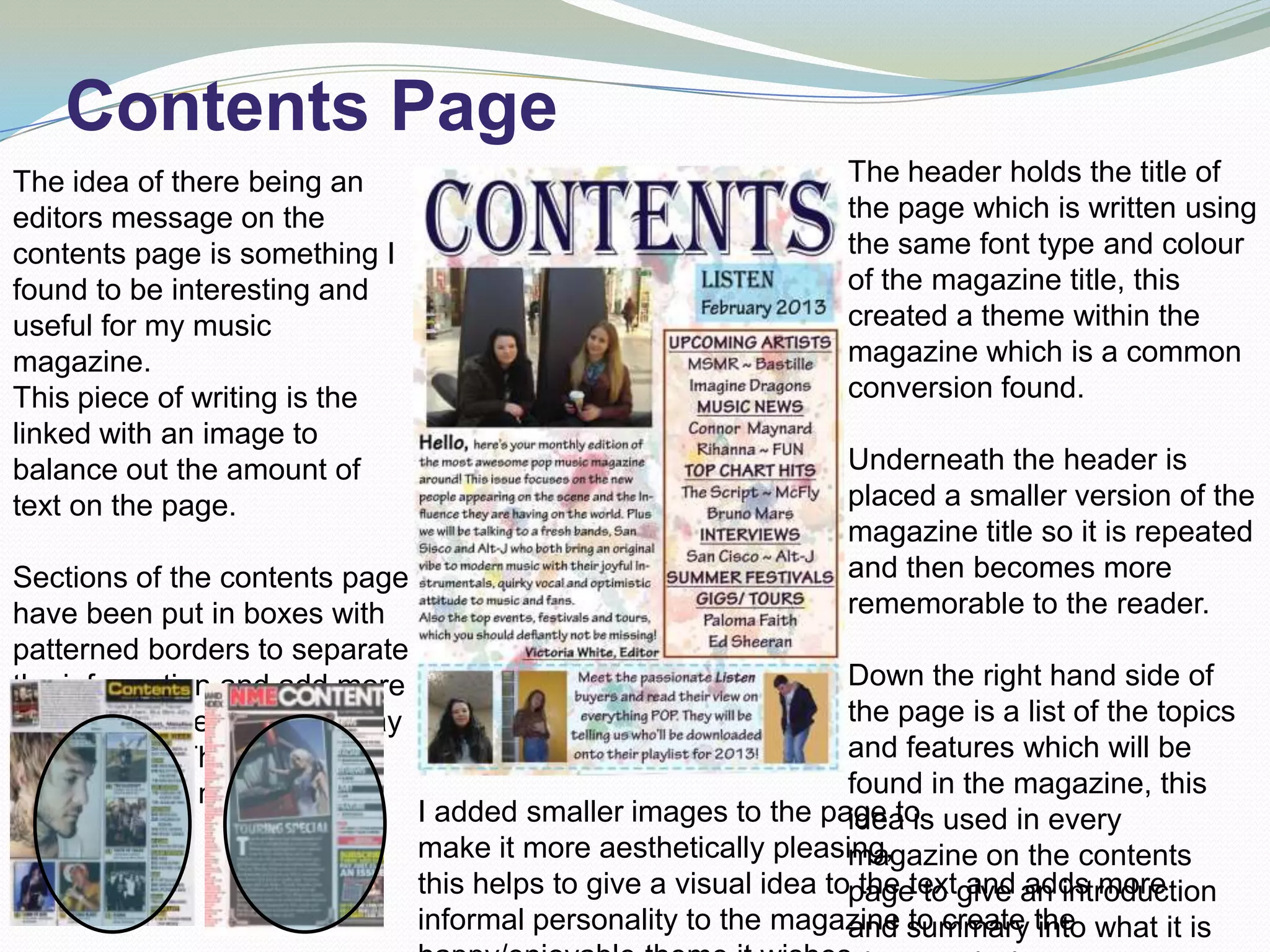 Contents Page
The idea of there being an                                          The header holds the title of
editors message on the                                              the page which is written using
contents page is something I                                        the same font type and colour
found to be interesting and                                         of the magazine title, this
useful for my music                                                 created a theme within the
magazine.                                                           magazine which is a common
This piece of writing is the                                        conversion found.
linked with an image to
balance out the amount of                                           Underneath the header is
text on the page.                                                   placed a smaller version of the
                                                                    magazine title so it is repeated
Sections of the contents page                                       and then becomes more
have been put in boxes with                                         rememorable to the reader.
patterned borders to separate
the information and add more                                        Down the right hand side of
colour and interesting display                                      the page is a list of the topics
to the page. This is found in                                       and features which will be
other popular magazines.                                            found in the magazine, this
                                 I added smaller images to the page to used in every
                                                                    idea is
                                 make it more aesthetically pleasing,
                                                                    magazine on the contents
                                 this helps to give a visual idea topagetextgive an introduction
                                                                     the to and adds more
                                 informal personality to the magazine summary the what it is
                                                                    and to create into
 