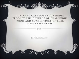 1 . I N W H A T WAY S D O E S Y O U R M E D I A
PRODUCT USE, DEVELOP OR CHALLENGE
  FORMS AND CONVENTIONS OF REAL
              MEDIA PRODUCTS?




                By Farhannah Sumar
 