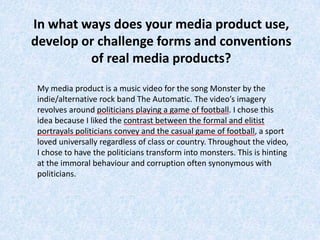 In what ways does your media product use,
develop or challenge forms and conventions
         of real media products?

My media product is a music video for the song Monster by the
indie/alternative rock band The Automatic. The video’s imagery
revolves around politicians playing a game of football. I chose this
idea because I liked the contrast between the formal and elitist
portrayals politicians convey and the casual game of football, a sport
loved universally regardless of class or country. Throughout the video,
I chose to have the politicians transform into monsters. This is hinting
at the immoral behaviour and corruption often synonymous with
politicians.
 