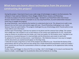 What have you learnt about technologies from the process of
constructing this project?
During this project, I have learnt how to use a wide range of technologies to apply in my final outcome. The
software's I have used are Slideshare, Prezzi, Blogger, Mobile Phone, Camera, and Photoshop.
To create my analysis of my front cover/contents page, I decided to use PowerPoint rather than Emuse
because I found it easier and not as complex to use. By using PowerPoint, my work looked better because I
knew how to navigate the program.
By using Photoshop, I was trained by the teachers to understand what to do. This allowed me to add in new
features into my front cover and contents page with ease. I found Photoshop challenging to use, mainly
because I have not used it before. This program challenged my use of technology which I found useful as now
I have skills to use in the future.
Another type of technology I used was my camera on my phone and the cameras from college. The camera
from college was a bit complex to use as each feature on the camera was explained for its use. I found that
using my camera on my phone was too simple, yet it had nice quality. For the location recce, I decided to use
my camera on my phone because it is more portable and the dimensions were easier to work with.
To upload all of my work and documents, I used Slideshare. I like Slideshare because it was easy to navigate
and the documents you wanted would appear on the blog nicely.
I really did not enjoy using Prezzi as most of the program was difficult to use. I found that the theme of the
presentations did not suit the work we were doing and a simple PowerPoint presentation could suit it better. I
think I would only use Prezzi for a presentation aimed at a younger audience as the appearance looks inviting
for adolescents.
Finally, I have used blogger to show all of this on my blog. I don’t mind blogger as it is easy to use because the
layout is simple. I used blogger for my production diary and my features on my blog.
 