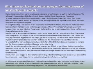 What have you learnt about technologies from the process of
constructing this project?
During this project, I have learnt how to use a wide range of technologies to apply in my final outcome. The
software's I have used are Slideshare, Prezzi, Blogger, Mobile Phone, Camera, and Photoshop.
To create my analysis of my front cover/contents page, I decided to use PowerPoint rather than Emuse
because I found it easier and not as complex to use. By using PowerPoint, my work looked better because I
knew how to navigate the program.
By using Photoshop, I was trained by the teachers to understand what to do. This allowed me to add in new
features into my front cover and contents page with ease. I found Photoshop challenging to use, mainly
because I have not used it before. This program challenged my use of technology which I found useful as now
I have skills to use in the future.
Another type of technology I used was my camera on my phone and the cameras from college. The camera
from college was a bit complex to use as each feature on the camera was explained for its use. I found that
using my camera on my phone was too simple, yet it had nice quality. For the location recce, I decided to use
my camera on my phone because it is more portable and the dimensions were easier to work with.
To upload all of my work and documents, I used Slideshare. I like Slideshare because it was easy to navigate
and the documents you wanted would appear on the blog nicely.
I really did not enjoy using Prezzi as most of the program was difficult to use. I found that the theme of the
presentations did not suit the work we were doing and a simple PowerPoint presentation could suit it better. I
think I would only use Prezzi for a presentation aimed at a younger audience as the appearance looks inviting
for adolescents.
Finally, I have used blogger to show all of this on my blog. I don’t mind blogger as it is easy to use because the
layout is simple. I used blogger for my production diary and my features on my blog.
By using these technologies I have learnt that making a media product takes more than one program. I have
learnt many skills on how to produce a product that looks professional. Also by using each program, I have
learnt the actual process of constructing the product and documenting it meanwhile.
 
