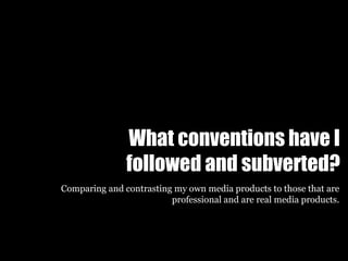 What conventions have I
followed and subverted?
Comparing and contrasting my own media products to those that are
professional and are real media products.
 