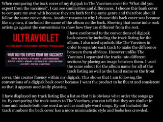 When comparing the back cover of my digipak to The Vaccines cover for ‘What did you
expect from the vaccines?’, I can see similarities and differences. I choose this bank cover
to compare my own with because they are both for the same genre and therefore should
follow the same conventions. Another reasons to why I choose this back cover was because
like my own, it included the name of the album on the back. Showing that some indie rock
artists go against the conventions to show how they are different from the rest.
I have conformed to the conventions of digipak
back covers by including the track listing for the
album. I also used symbols like The Vaccines in
order to separate each track to make the difference
between them obvious. However unlike The
Vaccines I separated the tracks into different
sections by placing an image between them. I used
the same colour for the album name for all of the
track listing as well as the band name on the front
cover, this creates fluency within my digipak. This shows that I am following the
conventions of a digipak back cover because I want the product to be fluent and consistent
so that it appears ascetically pleasing.
I have displayed my track listing like a list so that it is obvious what order the songs go
in. By comparing the track names to The Vaccines, you can tell that they are similar in
tone and include both one word as well as multiple word songs. By not included the
track numbers the back cover has a more minimalistic style and looks less crowded.
 