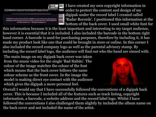 I have created my own copyright information in
order to protect the content and design of my
digipak under the record label I created called
‘Radar Records’. I positioned this information at the
bottom of the back cover. I used small white font for
this information because it is the least important and interesting to my target audience,
however it is essential that it is included. I also included the barcode in the bottom right
hand corner. A barcode is used for purchasing purposes, therefore by including it, it has
made my product look like one that could be brought in store or online. In this corner I
also included the record company logo as well as the parental advisory stamp. By
including the record label logo, the audience will find out who the band are signed with.
The main image on my digipak back cover was taken
from the music video for the single ‘Bad Habits’. The
colour of the image matches the colour of the font
which means that the back cover follows the same
colour scheme as the front cover. In the image the
model is making direct eye contact with the audience
which gives the digipak a more personal feel.
Overall I would say that I have successfully followed the conventions of a digipak back
cover. This is because I included all of the features such as track listing, copyright
information, a barcode, a website address and the record label logo. Whilst I have
followed the conventions I also challenged them slightly by included the album name on
the back cover and not included the name of the artist.
 