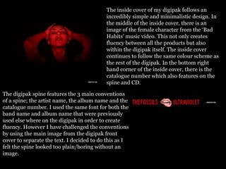 The inside cover of my digipak follows an
incredibly simple and minimalistic design. In
the middle of the inside cover, there is an
image of the female character from the ‘Bad
Habits’ music video. This not only creates
fluency between all the products but also
within the digipak itself. The inside cover
continues to follow the same colour scheme as
the rest of the digipak. In the bottom right
hand corner of the inside cover, there is the
catalogue number which also features on the
spine and CD.
The digipak spine features the 3 main conventions
of a spine; the artist name, the album name and the
catalogue number. I used the same font for both the
band name and album name that were previously
used else where on the digipak in order to create
fluency. However I have challenged the conventions
by using the main image from the digipak front
cover to separate the text. I decided to do this as I
felt the spine looked too plain/boring without an
image.
 