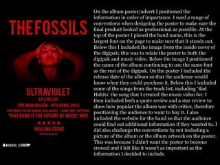 On the album poster/advert I positioned the
information in order of importance. I used a range of
conventions when designing the poster to make sure the
final product looked as professional as possible. At the
top of the poster I placed the band name, this is the
largest font on the page to make sure that it stands out.
Below this I included the image from the inside cover of
the digipak; this was to relate the poster to both the
digipak and music video. Below the image I positioned
the name of the album continuing to use the same font
as the rest of the digipak. On the poster I included the
release date of the album so that the audience would
know when they could purchase it. Below this I included
some of the songs from the track list, including ‘Bad
Habits’ the song that I created the music video for. I
then included both a quote review and a star review to
show how popular the album was with critics, therefore
positioning the audience to want to buy it. I also
included the website for the band so that the audience
could find out additional information if they wanted to. I
did also challenge the conventions by not including a
picture of the album or the album artwork on the poster.
This was because I didn't want the poster to become
crowed and I felt like it wasn't as important as the
information I decided to include.
 