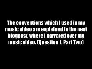 The conventions which I used in my
music video are explained in the next
blogpost, where I narrated over my
music video. (Question 1, Part Two)
 
