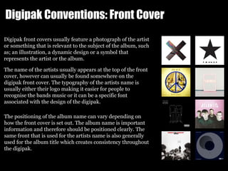 Digipak Conventions: Front Cover
Digipak front covers usually feature a photograph of the artist
or something that is rele...