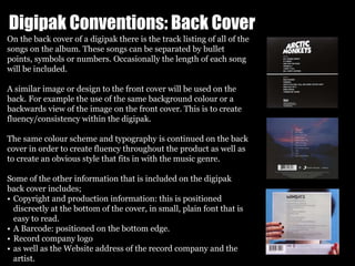 Digipak Conventions: Back Cover
On the back cover of a digipak there is the track listing of all of the
songs on the album. These songs can be separated by bullet
points, symbols or numbers. Occasionally the length of each song
will be included.
A similar image or design to the front cover will be used on the
back. For example the use of the same background colour or a
backwards view of the image on the front cover. This is to create
fluency/consistency within the digipak.
The same colour scheme and typography is continued on the back
cover in order to create fluency throughout the product as well as
to create an obvious style that fits in with the music genre.
Some of the other information that is included on the digipak
back cover includes;
• Copyright and production information: this is positioned
discreetly at the bottom of the cover, in small, plain font that is
easy to read.
• A Barcode: positioned on the bottom edge.
• Record company logo
• as well as the Website address of the record company and the
artist.
 
