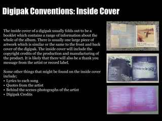 Digipak Conventions: Inside Cover
The inside cover of a digipak usually folds out to be a
booklet which contains a range of information about the
whole of the album. There is usually one large piece of
artwork which is similar or the same to the front and back
cover of the digipak. The inside cover will include the
copyright credits of the production and manufacturing of
the product. It is likely that there will also be a thank you
message from the artist or record label.
Some other things that might be found on the inside cover
include;
• Lyrics to each song
• Quotes from the artist
• Behind the scenes photographs of the artist
• Digipak Credits
 