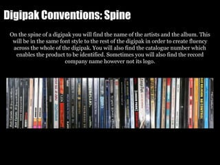 Digipak Conventions: Spine
On the spine of a digipak you will find the name of the artists and the album. This
will be in the same font style to the rest of the digipak in order to create fluency
across the whole of the digipak. You will also find the catalogue number which
enables the product to be identified. Sometimes you will also find the record
company name however not its logo.
 