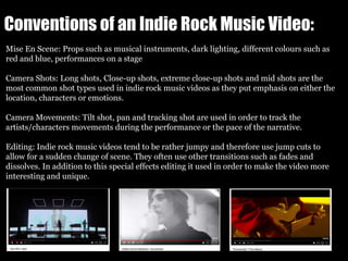 Conventions of an Indie Rock Music Video:
Mise En Scene: Props such as musical instruments, dark lighting, different colours such as
red and blue, performances on a stage
Camera Shots: Long shots, Close-up shots, extreme close-up shots and mid shots are the
most common shot types used in indie rock music videos as they put emphasis on either the
location, characters or emotions.
Camera Movements: Tilt shot, pan and tracking shot are used in order to track the
artists/characters movements during the performance or the pace of the narrative.
Editing: Indie rock music videos tend to be rather jumpy and therefore use jump cuts to
allow for a sudden change of scene. They often use other transitions such as fades and
dissolves. In addition to this special effects editing it used in order to make the video more
interesting and unique.
 