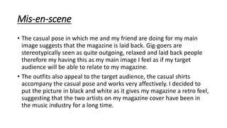 Mis-en-scene
• The casual pose in which me and my friend are doing for my main
image suggests that the magazine is laid back. Gig-goers are
stereotypically seen as quite outgoing, relaxed and laid back people
therefore my having this as my main image I feel as if my target
audience will be able to relate to my magazine.
• The outfits also appeal to the target audience, the casual shirts
accompany the casual pose and works very affectively. I decided to
put the picture in black and white as it gives my magazine a retro feel,
suggesting that the two artists on my magazine cover have been in
the music industry for a long time.
 
