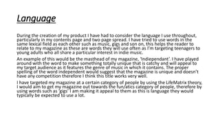 Language
During the creation of my product I have had to consider the language I use throughout,
particularly in my contents page and two page spread. I have tried to use words in the
same lexical field as each other such as music, gigs and son on, this helps the reader to
relate to my magazine as these are words they will use often as I’m targeting teenagers to
young adults who all share a particular interest in indie music.
An example of this would be the masthead of my magazine, ‘Indiependant’. I have played
around with the word to make something totally unique that is catchy and will appeal to
my target audience as it features the genre of music in which it contains. The proper
spelling of the word independent would suggest that the magazine is unique and doesn’t
have any competition therefore I think this title works very well.
I have targeted my magazine at a certain category of people by using the LifeMatrix theory,
I would aim to get my magazine out towards the fun/atics category of people, therefore by
using words such as ‘gigs’ I am making it appeal to them as this is language they would
typically be expected to use a lot.
 