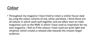 Colour
• Throughout my magazine I have tried to retain a similar house style
by using the colour scheme of red, white and black. I think these are
all colours in which work well together and are often seen on indie
magazines such as the NME in which I have used as inspiration for my
own magazine. I feel as if the colours I have used are quite light and
simplistic which creates a relaxed vibe towards the chosen target
audience.
 