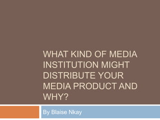 WHAT KIND OF MEDIA
INSTITUTION MIGHT
DISTRIBUTE YOUR
MEDIA PRODUCT AND
WHY?
By Blaise Nkay
 