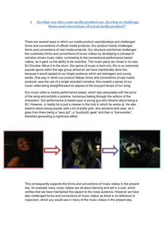 1.   In what way does your media product use, develop or challenge
               forms and conventions of a real media product?



There are several ways in which our media product uses/develops and challenged
forms and conventions of official media products. Our product mainly challenges
forms and conventions of real media products. Our structure and format challenges
the customary forms and conventions of music videos by developing a concept of
narrative driven music video; contrasting to the conventional performance based
videos, as it gave us the ability to be inventive. The music piece we chose to do was
DJ Chuckie- Move it to the drum. Our genre of music is tech-mix; this is an extremely
popular genre within the age group aimed at; we have intentionally done this
because it would appeal to our target audience which are teenagers and young
adults. One way in which our product follows forms and conventions of real media
products, was the use of a single stranded narrative; this created a sense of our
music video being straightforward as oppose to the buoyant tempo of our song.

Our music video is mainly performance based, which also associates with the lyrics
of the song and exhibits a positive, humorous feeling through the actions of the
characters. Our performance is based upon a young guy who dreams about being a
DJ. However, in reality he is just a cleaner in the club in which he works at. He also
dreams about being popular with a lot of pretty girls, who worsens look wise, as it
goes from there being a “sexy girl”, a “bucktooth geek” and then a “transvestite”,
therefore generating a nightmare effect.




This consequently supports the forms and conventions of music videos in the present
day, for example many music videos are all about dancing and set in a club, which
verifies that we have maintained this aspect to the mass audience. However we have
also challenged forms and conventions of music videos as there is no reference to
voyeurism, which you would see in many of the music videos in the present day.
 