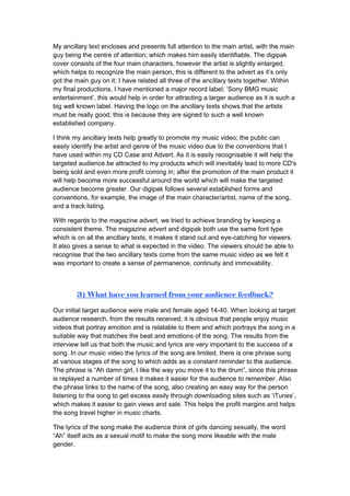 My ancillary text encloses and presents full attention to the main artist, with the main
guy being the centre of attention; which makes him easily identifiable. The digipak
cover consists of the four main characters, however the artist is slightly enlarged,
which helps to recognize the main person, this is different to the advert as it’s only
got the main guy on it; I have related all three of the ancillary texts together. Within
my final productions, I have mentioned a major record label; ‘Sony BMG music
entertainment’, this would help in order for attracting a larger audience as it is such a
big well known label. Having the logo on the ancillary texts shows that the artists
must be really good; this is because they are signed to such a well known
established company.

I think my ancillary texts help greatly to promote my music video; the public can
easily identify the artist and genre of the music video due to the conventions that I
have used within my CD Case and Advert. As it is easily recognisable it will help the
targeted audience be attracted to my products which will inevitably lead to more CD's
being sold and even more profit coming in; after the promotion of the main product it
will help become more successful around the world which will make the targeted
audience become greater. Our digipak follows several established forms and
conventions, for example, the image of the main character/artist, name of the song,
and a track listing.

With regards to the magazine advert, we tried to achieve branding by keeping a
consistent theme. The magazine advert and digipak both use the same font type
which is on all the ancillary texts, it makes it stand out and eye-catching for viewers.
It also gives a sense to what is expected in the video. The viewers should be able to
recognise that the two ancillary texts come from the same music video as we felt it
was important to create a sense of permanence, continuity and immovability.



        3) What have you learned from your audience feedback?

Our initial target audience were male and female aged 14-40. When looking at target
audience research, from the results received, it is obvious that people enjoy music
videos that portray emotion and is relatable to them and which portrays the song in a
suitable way that matches the beat and emotions of the song. The results from the
interview tell us that both the music and lyrics are very important to the success of a
song. In our music video the lyrics of the song are limited, there is one phrase sung
at various stages of the song to which adds as a constant reminder to the audience.
The phrase is “Ah damn girl, I like the way you move it to the drum”, since this phrase
is replayed a number of times it makes it easier for the audience to remember. Also
the phrase links to the name of the song, also creating an easy way for the person
listening to the song to get excess easily through downloading sites such as ‘iTunes’,
which makes it easier to gain views and sale. This helps the profit margins and helps
the song travel higher in music charts.

The lyrics of the song make the audience think of girls dancing sexually, the word
“Ah” itself acts as a sexual motif to make the song more likeable with the male
gender.
 