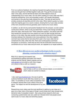 From our audience feedback, the majority of people thoroughly enjoyed our music
video and thought that it all fitted together really well. They got the concepts really
clear in the video, and the felt that the black and white helped to show an
understanding of our music video. Our aim when creating our music video was that it
should be entertaining, funny and enjoyable to watch, all 5 people interviewed
commented on the way they really enjoyed the video. They also all said that the
ancillary products all resemble and link to the video. When asked to grade my music
video the majority gave me a seven or above, showing that my music video consists
of the main conventions that are generally used in techno-mix music videos.

In addition, we did not only want positive feedback from the answers, we also wanted
constructive criticism, which is why we asked them ‘if they could change something
about the video, what would it be?’ When asked this question, one person said that
they wanted the concept to be more clearer as it was not clear enough what was
going on in the video, they also wanted more dance elements and for the onstage
chemistry between the characters to be more publicized. One other negative
comment was mainly that the text colour/font used in the music video did not
compliment the video, other than that, there was overall positive comments
throughout. In conclusion, I think that we have met the OCR brief of the forms and
conventions for our music video and print work, as it appeals to our target audience.



        4) How did you use new media technologies in the research,
               planning, construction and evaluation stages?

Most of our planning and research was
accomplished by getting information from search
engines and the internet. Search engines such as
www.google.com provided us with many images
and videos to help us with our research.

                    Also www.youtube.com was
                    used to help us with our similar textual analysis, as we selected
                    which videos we wanted to analyse.



 I also used www.facebook.com, this was to get the
audience feedback results after they viewed our music
video. To complete our music video successfully I had
to research several other music videos of the same
genre. This helped me with the development of my own
ideas.

Researching music videos was the most significant in getting my own ideas as it
gave me a clear vision of the types of things I could include and it also showed what
elements make it enjoyable to watch. Also using primary research which was
conducting questionnaires was very useful as it showed what most people would
want to see in a music video and what they expect.
 