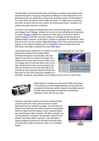 The difficulties I had encountered whilst conducting my research was putting all the
individual thoughts in the group all together and fitting it into the final proposal. The
planning was all very useful when we got to the production phase. For the edifice of
our music video, we used the Canon XM2 camcorder. To make sure our recording
was clear; we had to set up a few controls. By using manual focus, it enabled us to
capture very clear shots from a distance.

One of the main digital technologies that I have used for the process of my project
was ‘Blogger’ itself. ‘Blogger’ enabled me to store my work efficiently and it was easy
to access. ‘Blogger’ enabled us to upload our video clips of our final cut. When it
came to blogging I felt that I was very creative as I changed the text formats and
inserted images. However, we decided to upload our evaluation via slideshare, which
then went on to our blog. Another digital technology which I have used are the search
engines on the internet; websites such as ‘Wikipedia’ to find out about the artists.
With these I was able to research the music video genre.

I used these search engines for my research as well as my evaluation as I have been
linking these websites to the different films
mentioned throughout my evaluation. We used
Apples’ Final cut pro to upload our footage. The
upload to final cut pro was quick and easy. Once
our footage was on it we were able to sort out our
clips, deciding which clips we were going to use.
After we had done this we were then able to cut
and edit our clips using the cutting tool which was
fairly easy to use. Final cut pro also enabled us to
add filters, transitions, visual effects, sound effects and text on to our music video.



                         Whilst taking our footage we used camera XM2 camcorders.
                         This enabled us to take footage efficiently and we were able
                         to capture the shots we wanted. However one problem we did
                         find with these camcorders was that the sound that we
                         captured on them was not very clear.



However I was able to zoom in and out of a shot smoothly
using the zoom tool. I also used a scanner to upload
storyboards that we had done on paper. This was fast and
efficient and meant we were able to include our storyboards
within our blog. All of the software I have mentioned above
was used through a Mac computer. The Macs enabled us to
use the software’s, whereas if we had been using a PC we
wouldn’t have been able to use them. I was also able to
upload footage and photos onto the Mac computers quick
and efficiently as well as storing our work in our individual
folders.
 
