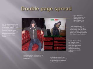 I put “Mashers”
                                                                                                                 album title at the top
                                                                                                                 of the page so it is
                                                                                                                 easy to know what
                                                                                                                 the article is about
For My double page spread
i firstly added a large image                                                                              I used this image as it is
of my artist “Masher”. The                                                                                 representational of the genre
pose and prop in the image                                                                                 as rap comes from an urban
connotes that the sofa is                                                                                  background and this is very
inexpensive to Masher and                                                                                  much what everybody within
his pose shows he is in a                                                                                  the culture would be doing
position on power and
wealth


                                                                                                         I again choose to keep
                                                                                                         the font and colour
                                                                                                         scheme the same as is
                                                                                                         often done with other
                                                                                                         magazines. They
                                                                                                         usually layout their
                                                                                                         magazines around 2-3
                                                                                                         colours

                                I used a drop cap at the start of the
                                article as this is a convection of      I choose the layout of my
                                magazines                               article to be an interview and
                                                                        to write it out in a question
                                                                        and answer format
 