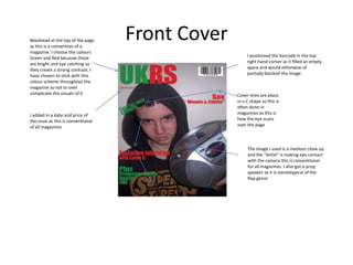 Masthead at the top of the page
as this is a convention of a
                                    Front Cover
magazine. I choose the colours
Green and Red because these                            I positioned the barcode in the top
are bright and eye catching so                         right hand corner as it filled an empty
they create a strong contrast. I                       space and would otherwise of
have chosen to stick with this                         partially blocked the image
colour scheme throughout the
magazine as not to over
complicate the visuals of it                      Cover lines are place
                                                  in a C shape as this is
                                                  often done in
I added in a date and price of                    magazines as this is
the issue as this is conventional                 how the eye scans
of all magazines                                  over the page



                                                       The image I used is a medium close up
                                                       and the “Artist” is making eye contact
                                                       with the camera this is conventional
                                                       for all magazines. I also got a prop
                                                       speaker as it is stereotypical of the
                                                       Rap genre
 
