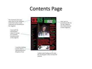 Contents Page
The masthead is the exact
same colour as the masthead                                                    Here i put in a
on the front colour to add                                                     promotional offer for
uniformity and consistency to                                                  my own magazine,
the magazine                                                                   this is fairly common
                                                                               in most magazines
   I stuck with the
   red and green
   colours in my text
   as it connotes
   consistency with
   in the magazine




            I inserted a clothing
            voucher which is
            representational of
            the genre of rap
                                       I added a black background to make
                                       the red and green colour increase the
                                       contrast
 