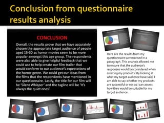 Here are the results from my
questionnaire summarised in a
paragraph.This analysis allowed me
to ensure that the audience’s
responses would be considered when
creating my products. By looking at
what my target audience have said, I
am able to say whether my products
are successful or not as I can assess
how they would be suitable for my
target audience.
 