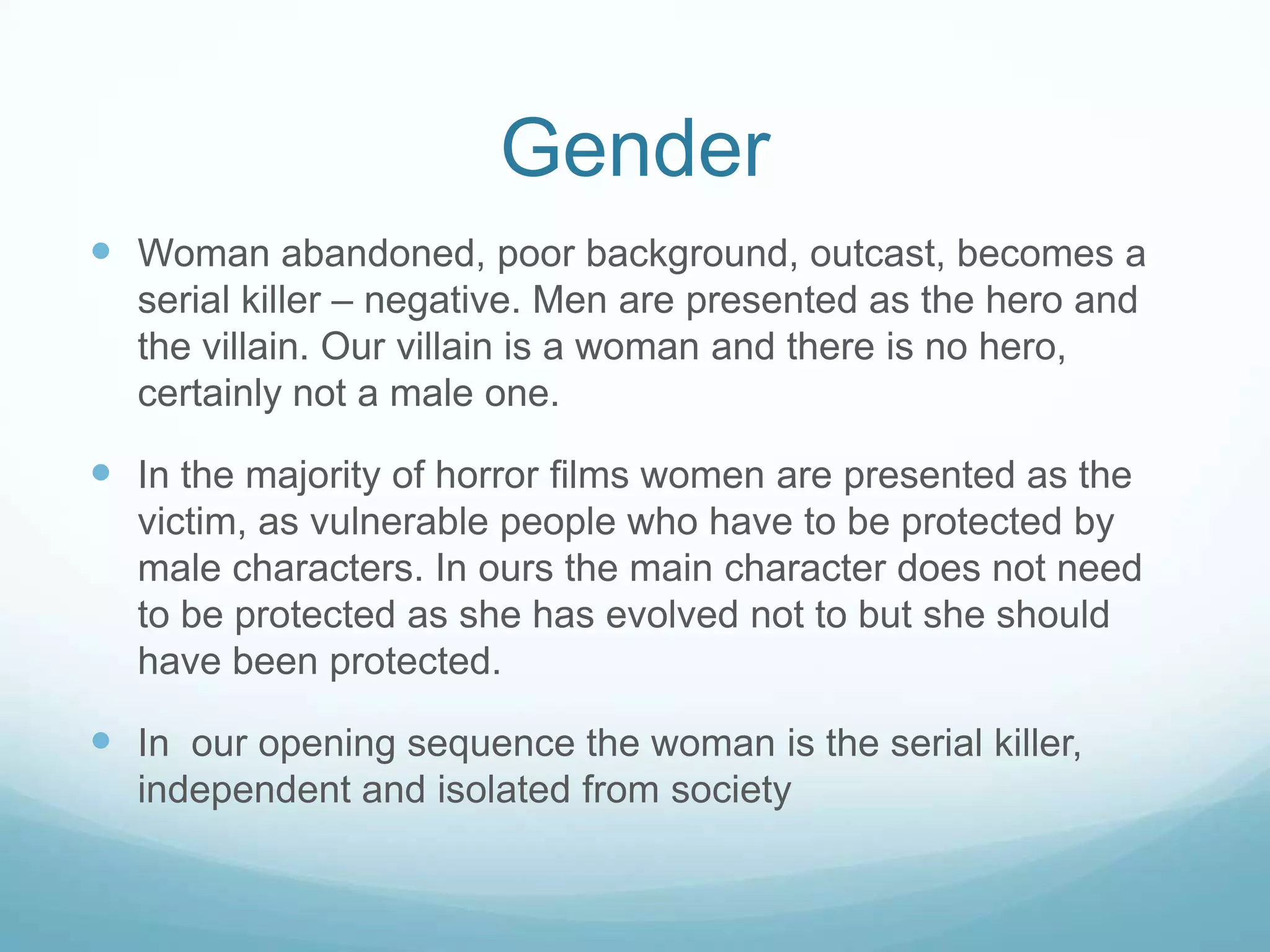 Gender
 Woman abandoned, poor background, outcast,
becomes a serial killer. She is portrayed negatively.
 In the majority of horror films women are presented as
the victim, as vulnerable people who have to be
protected by male characters. In ours the main
character does not need to be protected as she has
evolved not to but she should have been protected.
 In our opening sequence the woman is the serial killer,
independent and isolated from society
 