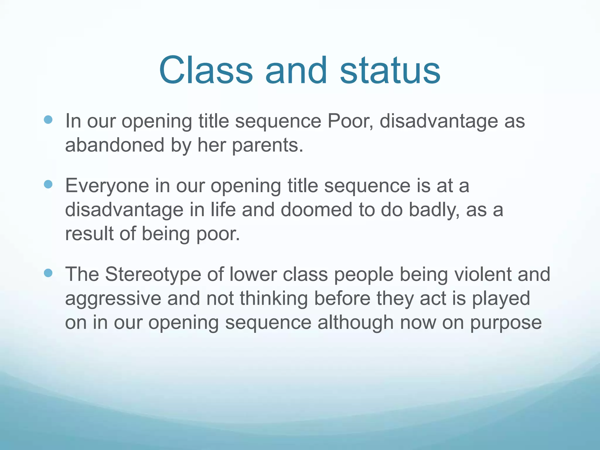 Class and status
 Our media product represents class and status to a certain
extent. Our main character comes from a disadvantaged
background, this is evident by looking at her torn and dirty
clothing. She is also very thin looking. It is arguable that this
is a negative representation of the lower class because we
could have gone against conventions by heroising her.
However it is not entirely negative either as it prompts the
audience to sympathise for her. The media often represents
the lower class as lazy, this is not the case with our title
sequence. Our character attempts to run away from the
abuse she is facing
 