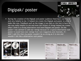 Digipak/ poster
 During the creation of the Digipak and poster audience feed back was crucial
and very helpful to me. It helped me create the Digipak and poster to what it
looks like now. Feedback such as the image is two dark or the font is hard to
see was really helpful to me and even the littlest of things helped me create
what I think is a strong alternative rock band Digipak and poster. On the
poster I was advised to add star ratings because on a typical Alternative rock
poster it would have star ratings from rock magazines and channels. If I
didn’t add this then my poster wouldn't be as strong as it is now and
wouldn’t fell like a Alternative rock poster.
 