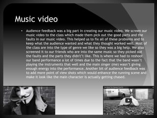 Music video
• Audience feedback was a big part in creating our music video. We screen our
music video to the class which made them pick out the good parts and the
faults in our music video. This helped us to fix all of these problems and to
keep what the audience wanted and what they thought worked well. Most of
the class are into the type of genre we like so they was a big help. We also
screened it to our friends who are into the same music so they picked out
the faults and the parts they didn't’t like. This is where we had to reshoot
our band performance a lot of times due to the fact that the band wasn’t
playing the instruments that well and the main singer (me) wasn’t giving
enough energy into the performance. Another bit of audience feedback was
to add more point of view shots which would enhance the running scene and
make it look like the main character is actually getting chased.
 