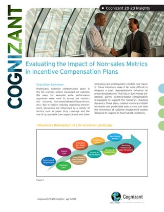 • Cognizant 20-20 Insights




Evaluating the Impact of Non-sales Metrics
in Incentive Compensation Plans
   Executive Summary                                       emerging care and regulatory models (see Figure
                                                           1). These influences make it far more difficult to
   Historically, incentive compensation plans in
                                                           measure a sales representative’s influence on
   the life sciences sphere measured job outcome
                                                           prescribing behavior. That fact in turn makes tra-
   (Rx sales, for example) while performance
                                                           ditional, purely incentive-based compensation
   appraisals were used to assess job mastery
                                                           ill-equipped to support the industry’s changing
   (for instance, non-sales/behavior/value-driven,
                                                           dynamics. These plans, created in an era of stable
   etc.). But in today’s industry operating environ-
                                                           territories and predictable sales cycles, can slow
   ment, physicians are influenced by a variety of
                                                           the reinvention of customer engagement models
   factors such as payer drug coverage and the
                                                           designed to respond to fluid market conditions.
   rise of accountable care organizations and other



   Influencers Reshaping the Life Sciences Landscape


                                                                            New Selling
                                                                              Models
                                                         Compliance
                                        Emerging           Issues
                                        Non-Sales                                        Declining
                                        Channels                                       Influence of
                                                                       Mergers &     Sales Personnel
                          Patent                                      Acquisitions
                                                      Advent of
                           Cliff
                                                     Social Media
                                    Sales Erosion
          Government                Due to Generic
          Regulations                Competition
                         Managed
                          Care




   Figure 1




    cognizant 20-20 insights | april 2012
 
