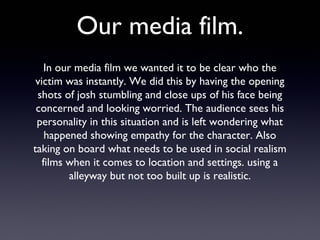 Our media film.
In our media film we wanted it to be clear who the
victim was instantly. We did this by having the opening
shots of josh stumbling and close ups of his face being
concerned and looking worried. The audience sees his
personality in this situation and is left wondering what
happened showing empathy for the character. Also
taking on board what needs to be used in social realism
films when it comes to location and settings. using a
alleyway but not too built up is realistic.
 