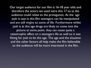 Our target audience for our film is 16-18 year olds and
therefore the actors we used were this 17 so as the
audience could relate to the protagonist. At the age
josh is cast in this film teenagers can be manipulated
and are still virgins to some of life. Furthermore whilst
josh is at this age drugs are likely to come into the
picture at some point. they can cause quite a
catastrophic effect on a teenagers life as well so it was
fitting for josh to be this age. The age and the situation
and the other factors all help make the film believable
so the audience will be more interested in the film.
 